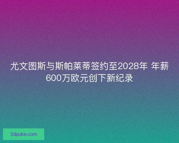 尤文图斯与斯帕莱蒂签约至2028年 年薪600万欧元创下新纪录