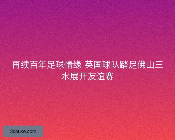 再续百年足球情缘 英国球队踏足佛山三水展开友谊赛
