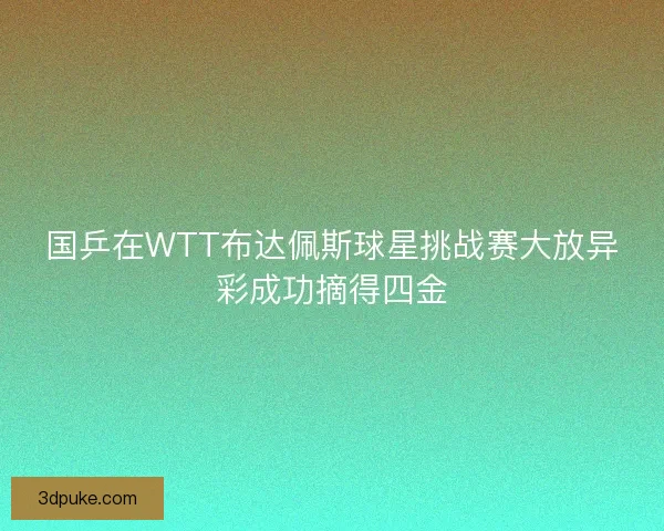 国乒在WTT布达佩斯球星挑战赛大放异彩成功摘得四金 国乒在WTT布达佩斯球星挑战赛大放异彩成功摘得四金