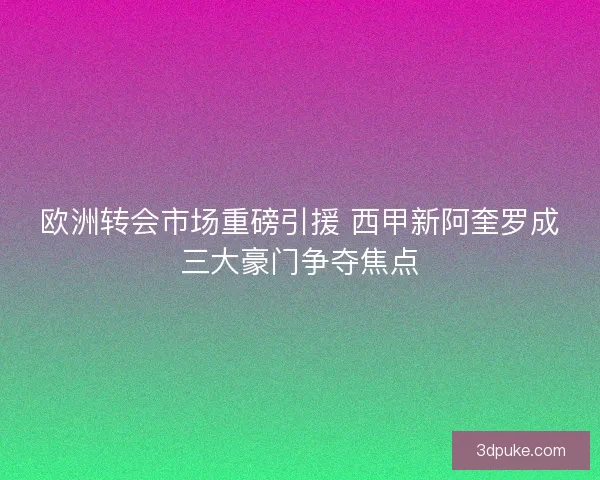 欧洲转会市场重磅引援 西甲新阿奎罗成三大豪门争夺焦点
