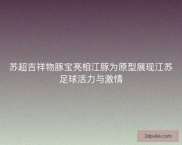 苏超吉祥物豚宝亮相江豚为原型展现江苏足球活力与激情