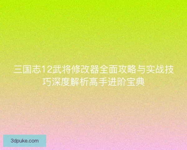 三国志12武将修改器全面攻略与实战技巧深度解析高手进阶宝典