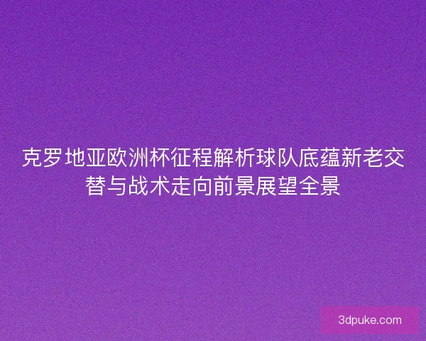 克罗地亚欧洲杯征程解析球队底蕴新老交替与战术走向前景展望全景