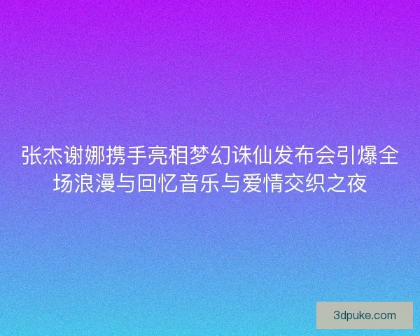 张杰谢娜携手亮相梦幻诛仙发布会引爆全场浪漫与回忆音乐与爱情交织之夜