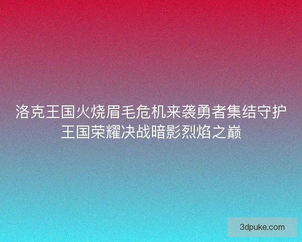 洛克王国火烧眉毛危机来袭勇者集结守护王国荣耀决战暗影烈焰之巅