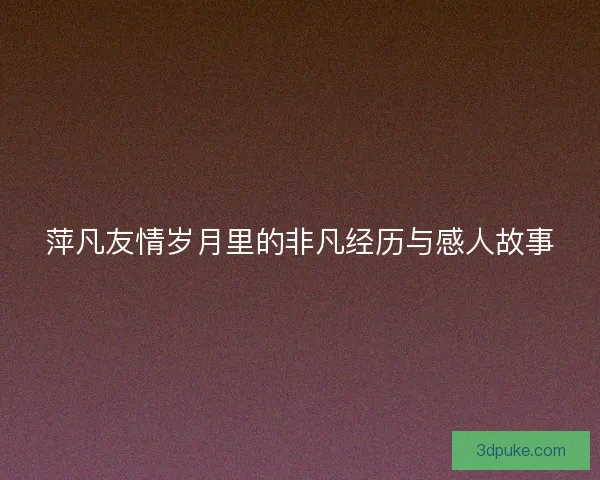 萍凡友情岁月里的非凡经历与感人故事