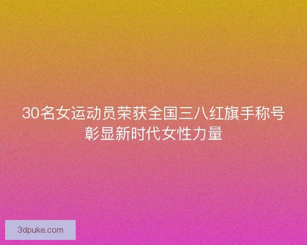 30名女运动员荣获全国三八红旗手称号彰显新时代女性力量