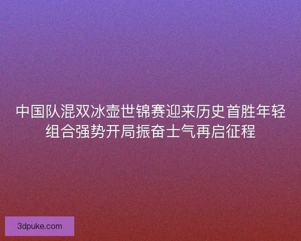 中国队混双冰壶世锦赛迎来历史首胜年轻组合强势开局振奋士气再启征程