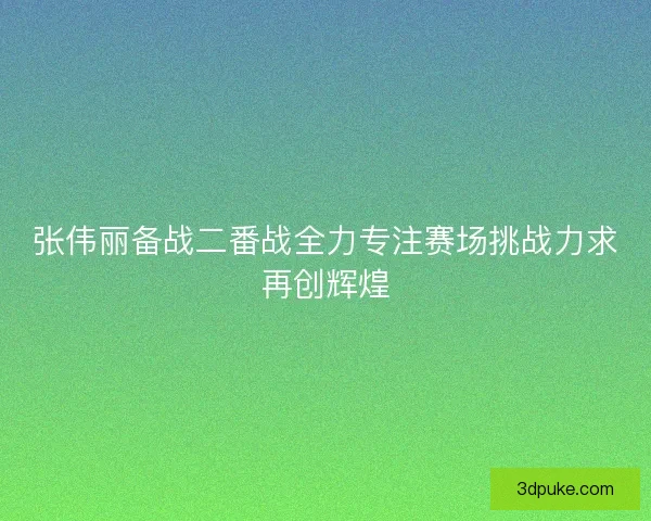 张伟丽备战二番战全力专注赛场挑战力求再创辉煌