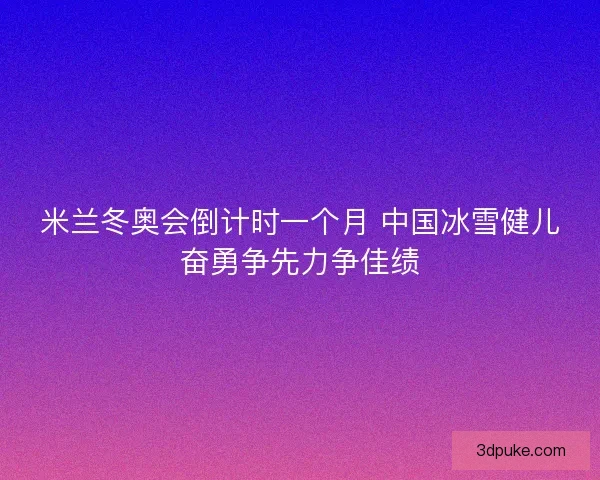 米兰冬奥会倒计时一个月 中国冰雪健儿奋勇争先力争佳绩