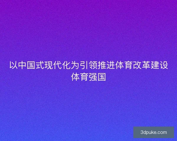 以中国式现代化为引领推进体育改革建设体育强国 以中国式现代化为引领推进体育改革建设体育强国
