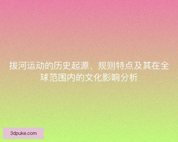 拔河运动的历史起源、规则特点及其在全球范围内的文化影响分析