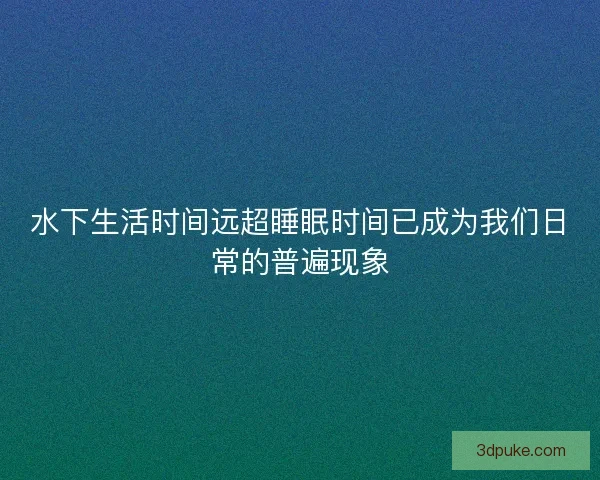 水下生活时间远超睡眠时间已成为我们日常的普遍现象 水下生活时间远超睡眠时间已成为我们日常的普遍现象