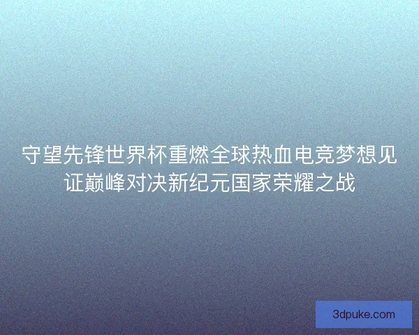 守望先锋世界杯重燃全球热血电竞梦想见证巅峰对决新纪元国家荣耀之战 守望先锋世界杯重燃全球热血电竞梦想见证巅峰对决新纪元国家荣耀之战