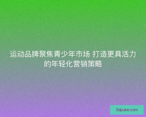 运动品牌聚焦青少年市场 打造更具活力的年轻化营销策略