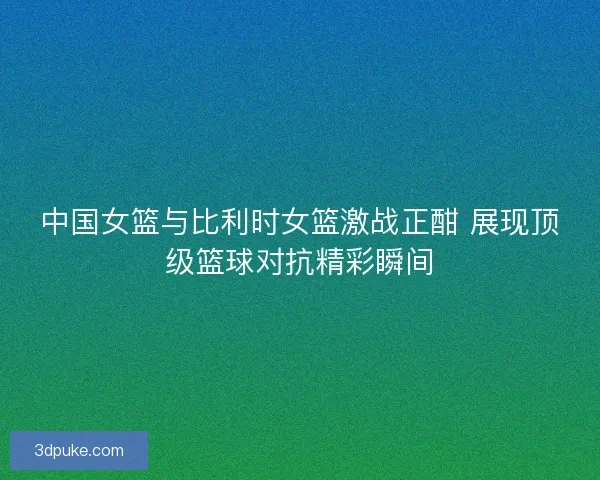 中国女篮与比利时女篮激战正酣 展现顶级篮球对抗精彩瞬间