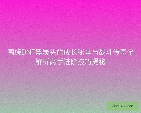 围绕DNF黑炭头的成长秘辛与战斗传奇全解析高手进阶技巧揭秘