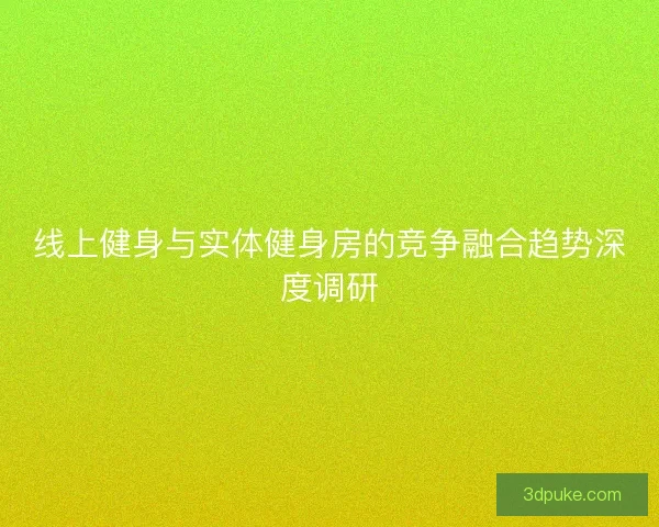 线上健身与实体健身房的竞争融合趋势深度调研 线上健身与实体健身房的竞争融合趋势深度调研