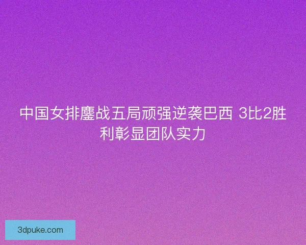 中国女排鏖战五局顽强逆袭巴西 3比2胜利彰显团队实力 中国女排鏖战五局顽强逆袭巴西 3比2胜利彰显团队实力