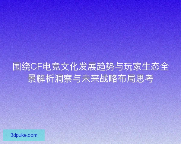 围绕CF电竞文化发展趋势与玩家生态全景解析洞察与未来战略布局思考 围绕CF电竞文化发展趋势与玩家生态全景解析洞察与未来战略布局思考