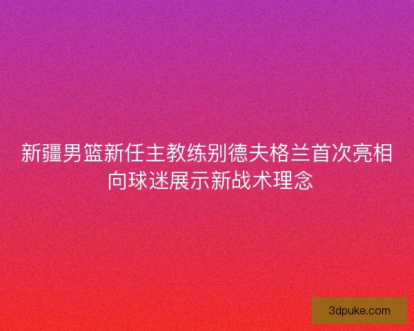 新疆男篮新任主教练别德夫格兰首次亮相 向球迷展示新战术理念