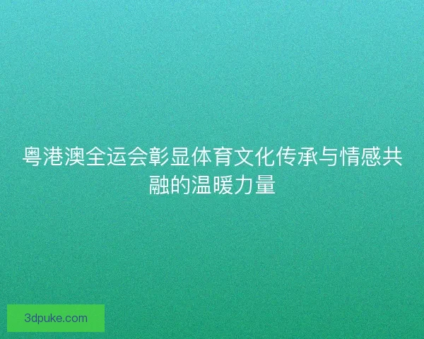 粤港澳全运会彰显体育文化传承与情感共融的温暖力量