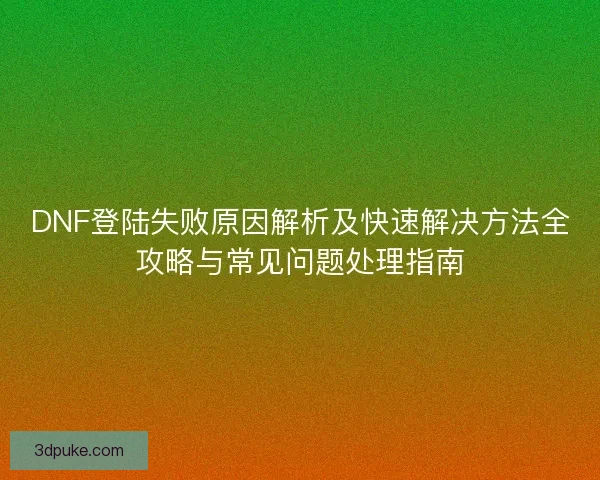 DNF登陆失败原因解析及快速解决方法全攻略与常见问题处理指南