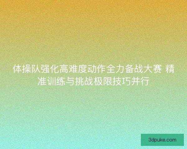 体操队强化高难度动作全力备战大赛 精准训练与挑战极限技巧并行